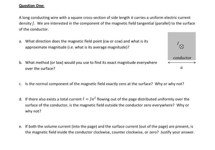 Question One:
A long conducting wire with a square cross-section of side length a carries a uniform electric current
density J. We are interested in the component of the magnetic field tangential (parallel) to the surface
of the conductor.
a. What direction does the magnetic field point (cw or ccw) and what is its
approximate magnitude (i.e. what is its average magnitude)?
b. What method (or law) would you use to find its exact magnitude everywhere
over the surface?
conductor
c. Is the normal component of the magnetic field exactly zero at the surface? Why or why not?
d. If there also exists a total current I = Ja² flowing out of the page distributed uniformly over the
surface of the conductor, is the magnetic field outside the conductor zero everywhere? Why or
why not?
e. If both the volume current (into the page) and the surface current (out of the page) are present, is
the magnetic field inside the conductor clockwise, counter clockwise, or zero? Justify your answer.