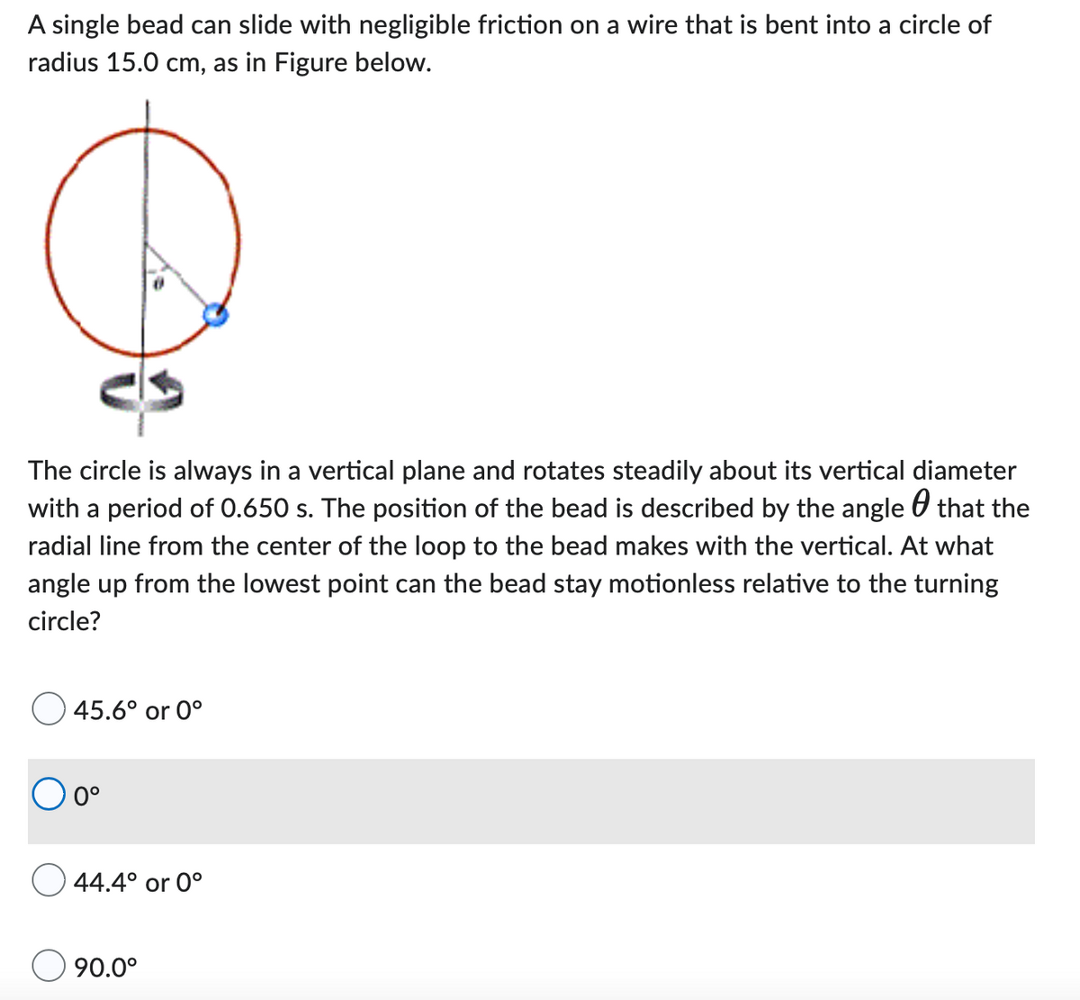 A single bead can slide with negligible friction on a wire that is bent into a circle of
radius 15.0 cm, as in Figure below.
The circle is always in a vertical plane and rotates steadily about its vertical diameter
with a period of 0.650 s. The position of the bead is described by the angle that the
radial line from the center of the loop to the bead makes with the vertical. At what
angle up from the lowest point can the bead stay motionless relative to the turning
circle?
45.6° or 0°
0°
44.4° or 0°
90.0°
е