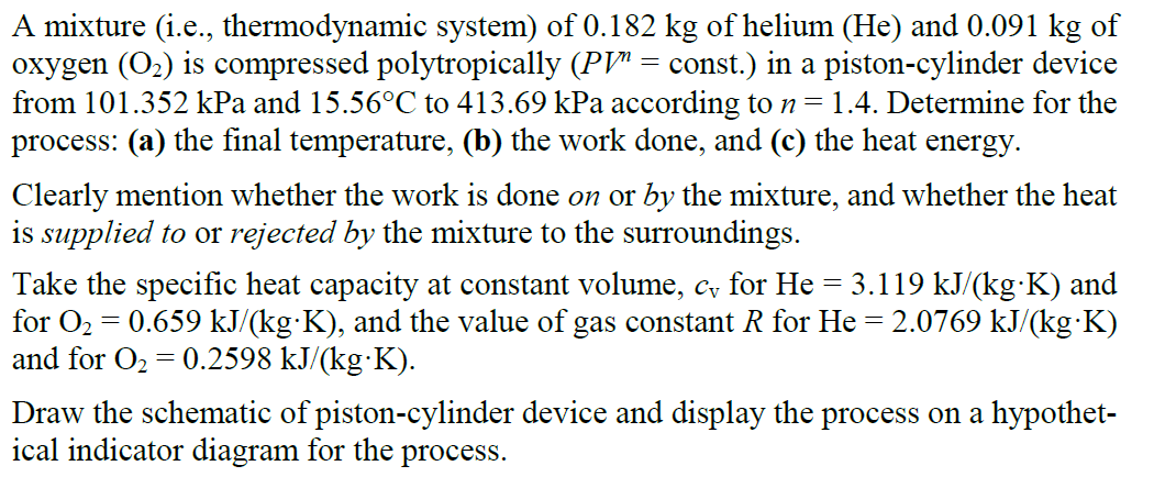 A mixture (i.e., thermodynamic system) of 0.182 kg of helium (He) and 0.091 kg of
oxygen (O2) is compressed polytropically (PV" = const.) in a piston-cylinder device
from 101.352 kPa and 15.56°C to 413.69 kPa according to n= 1.4. Determine for the
process: (a) the final temperature, (b) the work done, and (c) the heat energy.
Clearly mention whether the work is done on or by the mixture, and whether the heat
is supplied to or rejected by the mixture to the surroundings.
Take the specific heat capacity at constant volume, c for He = 3.119 kJ/(kg·K) and
for O2 = 0.659 kJ/(kg·K), and the value of gas constant R for He = 2.0769 kJ/(kg·K)
and for O2 = 0.2598 kJ/(kg·K).
Draw the schematic of piston-cylinder device and display the process on a hypothet-
ical indicator diagram for the process.
