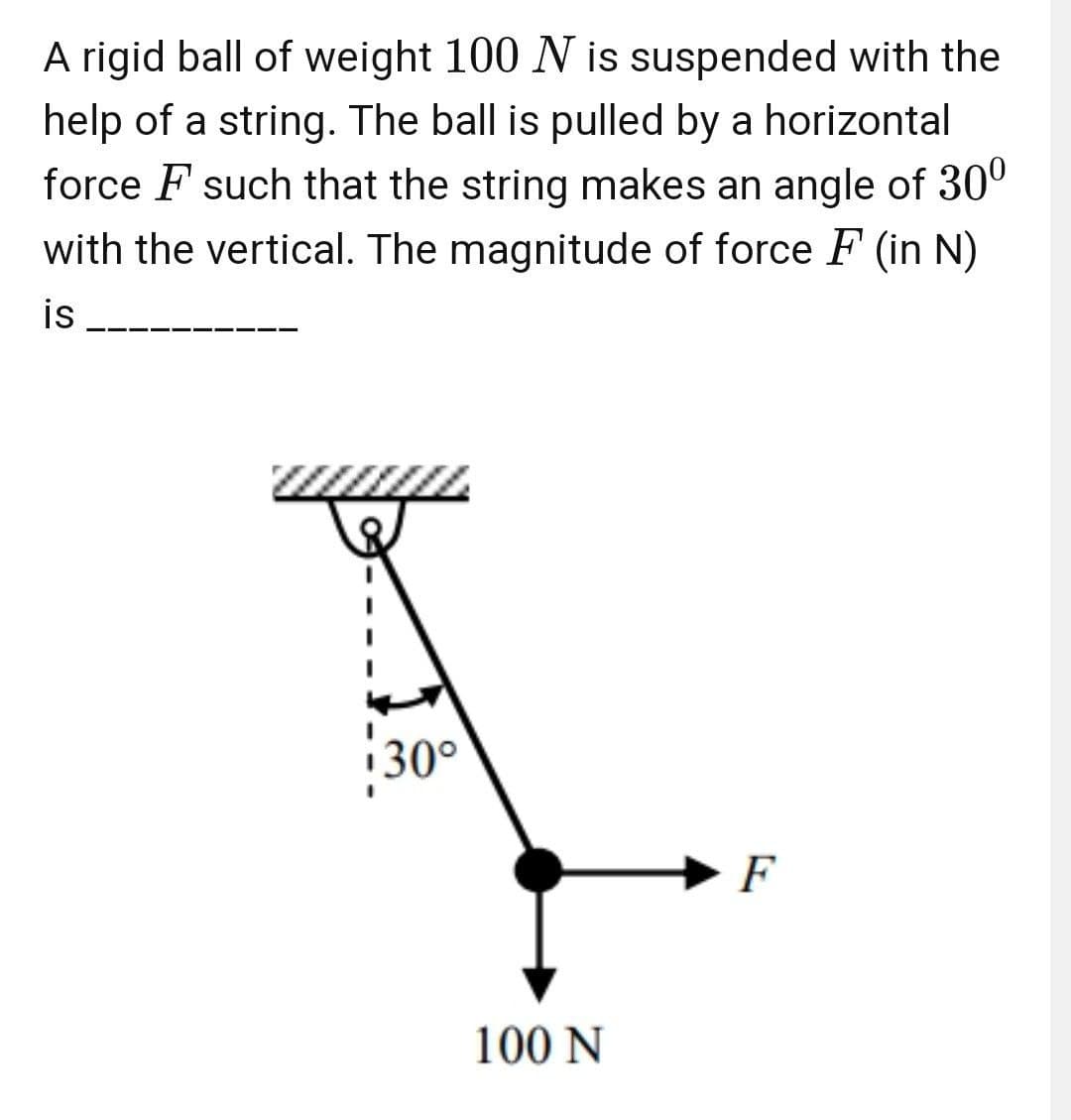 A rigid ball of weight 100 N is suspended with the
help of a string. The ball is pulled by a horizontal
force F such that the string makes an angle of 30°
with the vertical. The magnitude of force F (in N)
is
i30°
F
100 N