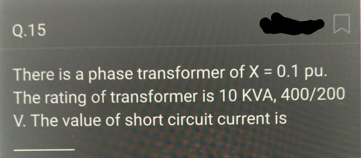 5
There is a phase transformer of X = 0.1 pu.
The rating of transformer is 10 KVA, 400/200
V. The value of short circuit current is
Q.15