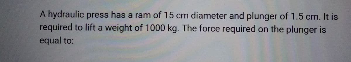 A hydraulic press has a ram of 15 cm diameter and plunger of 1.5 cm. It is
required to lift a weight of 1000 kg. The force required on the plunger is
equal to: