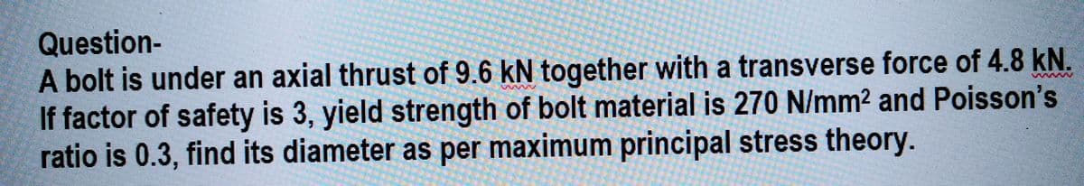 Question-
A bolt is under an axial thrust of 9.6 kN together with a transverse force of 4.8 kN.
If factor of safety is 3, yield strength of bolt material is 270 N/mm² and Poisson's
ratio is 0.3, find its diameter as per maximum principal stress theory.