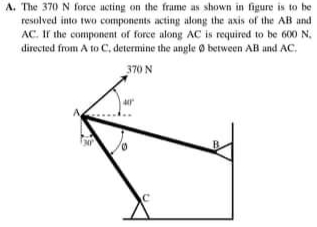 A. The 370 N force acting on the frame as shown in figure is to be
resolved into two components acting along the axis of the AB and
AC. Ir the component of force along AC is required to be 600 N.
directed from A to C, determine the angle 0 between AB and AC.
370 N
