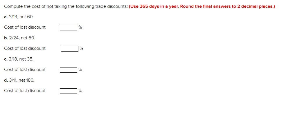Compute the cost of not taking the following trade discounts: (Use 365 days in a year. Round the final answers to 2 decimal places.)
a. 3/13, net 60.
Cost of lost discount
%
b. 2/24, net 50.
Cost of lost discount
%
c. 3/18, net 35.
Cost of lost discount
%
d. 3/11, net 180.
Cost of lost discount
%