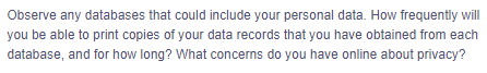 Observe any databases that could include your personal data. How frequently will
you be able to print copies of your data records that you have obtained from each
database, and for how long? What concerns do you have online about privacy?