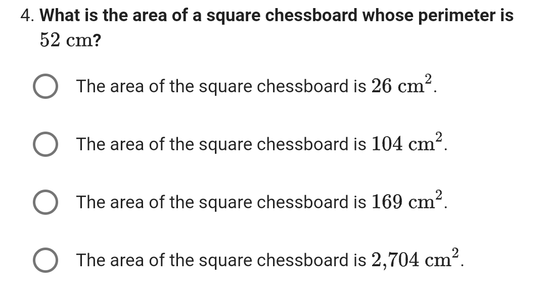 4. What is the area of a square chessboard whose perimeter is
52 cm?
The area of the square chessboard is 26 cm².
The area of the square chessboard is 104 cm².
The area of the square chessboard is 169 cm².
The area of the square chessboard is 2,704 cm².
