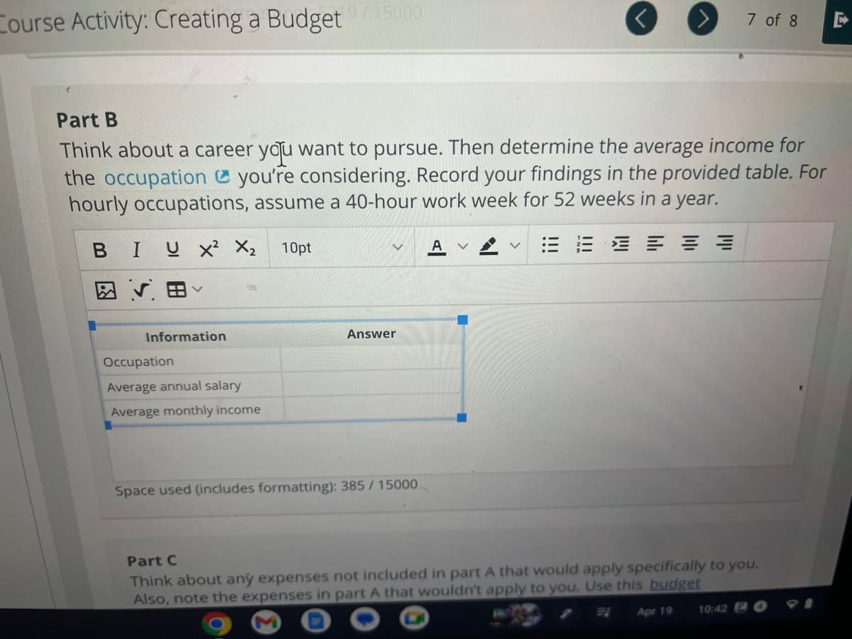 Course Activity: Creating a Budget/15000
Part B
Think about a career you want to pursue. Then determine the average income for
the occupation you're considering. Record your findings in the provided table. For
hourly occupations, assume a 40-hour work week for 52 weeks in a year.
三 二 三 三
BIUX² X₂
V
Information
Occupation
Average annual salary
Average monthly income
10pt
V A
Answer
Space used (includes formatting): 385/15000
7 of 8
V
Part C
Think about any expenses not included in part A that would apply specifically to you.
Also, note the expenses in part A that wouldn't apply to you. Use this budget
Apr 19
10:42 O
D