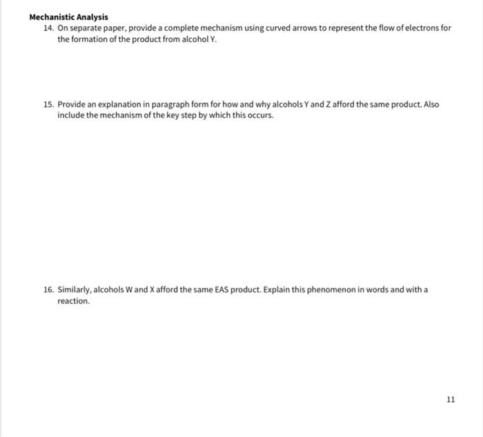 Mechanistic Analysis
14. On separate paper, provide a complete mechanism using curved arrows to represent the flow of electrons for
the formation of the product from alcohol Y.
15. Provide an explanation in paragraph form for how and why alcohols Y and Z afford the same product. Also
include the mechanism of the key step by which this occurs.
16. Similarly, alcohols W and X afford the same EAS product. Explain this phenomenon in words and with a
reaction.
11