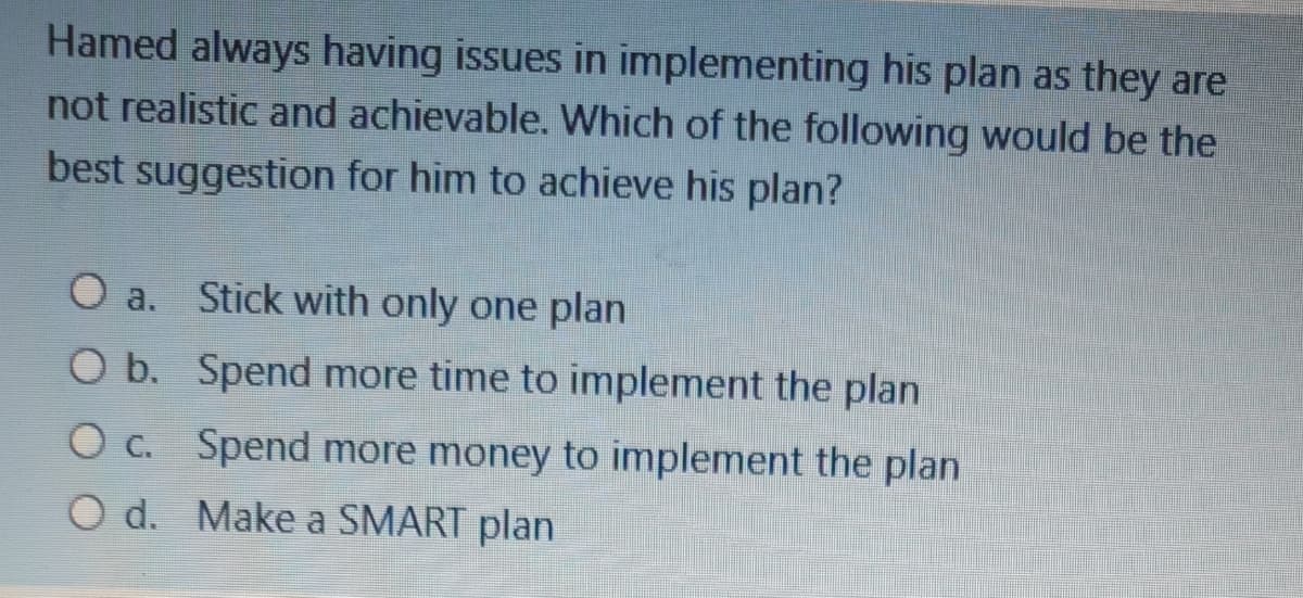 Hamed always having issues in implementing his plan as they are
not realistic and achievable. Which of the following would be the
best suggestion for him to achieve his plan?
O a.
Stick with only one plan
O b. Spend more time to implement the plan
O c. Spend more money to implement the plan
O d. Make a SMART plan
