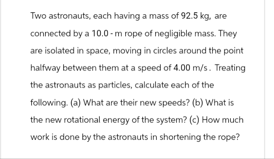 Two astronauts, each having a mass of 92.5 kg, are
connected by a 10.0-m rope of negligible mass. They
are isolated in space, moving in circles around the point
halfway between them at a speed of 4.00 m/s. Treating
the astronauts as particles, calculate each of the
following. (a) What are their new speeds? (b) What is
the new rotational energy of the system? (c) How much
work is done by the astronauts in shortening the rope?