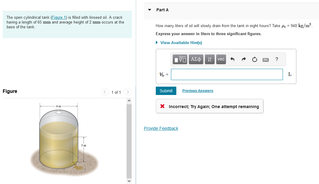 The open cylindrical tank (Figure 1) is filled with linseed oil. A crack
having a length of 65 mm and average height of 2 mm occurs at the
base of the tank.
Figure
4 m
3 m
< 1 of 1 >
Part A
How many liters of oil will slowly drain from the tank in eight hours? Take po = 940 kg/m³.
Express your answer in liters to three significant figures.
▸ View Available Hint(s)
Vie =
Submit
15| ΑΣΦ
↓↑ vec
Provide Feedback
Previous Answers
X Incorrect; Try Again; One attempt remaining
?
L