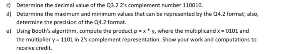 c) Determine the decimal value of the Q3.2 2's complement number 110010.
d) Determine the maximum and minimum values that can be represented by the Q4.2 format; also,
determine the precision of the Q4.2 format.
e) Using Booth's algorithm, compute the product p = x * y, where the multiplicand x 0101 and
the multiplier y = 1101 in 2's complement representation. Show your work and computations to
receive credit.
