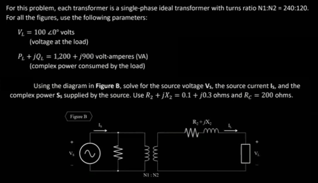 For this problem, each transformer is a single-phase ideal transformer with turns ratio N1:N2 = 240:120.
For all the figures, use the following parameters:
V₁ = 100 20° volts
(voltage at the load)
P₁+jQ₁ = 1,200 + j900 volt-amperes (VA)
(complex power consumed by the load)
Using the diagram in Figure B, solve for the source voltage Vs, the source current Is, and the
complex power Ss supplied by the source. Use R₂ + jX₂ = 0.1 + j0.3 ohms and Rc = 200 ohms.
Figure B
ww
NI : N2
R₂ +JX₂
mm