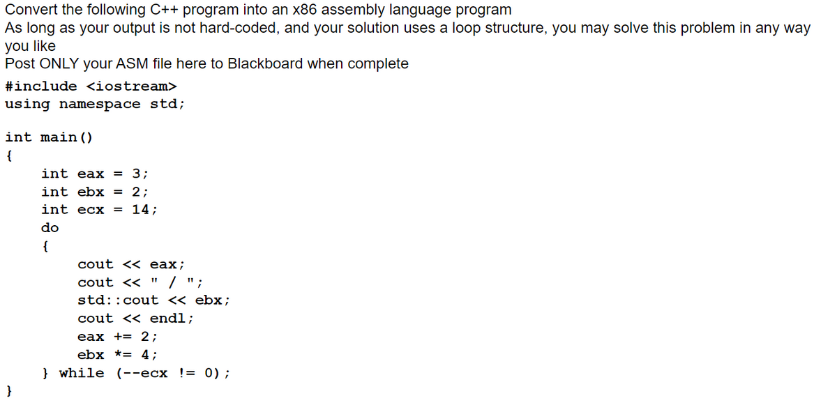 Convert the following C++ program into an x86 assembly language program
As long as your output is not hard-coded, and your solution uses a loop structure, you may solve this problem in any way
you like
Post ONLY your ASM file here to Blackboard when complete
#include <iostream>
using namespace std;
int main ()
{
int eax
= 3;
int ebx
2;
int ecx
= 14;
do
{
cout << eax;
cout << " / ";
std::cout « ebx;
cout << endl;
eax += 2;
ebx *= 4;
} while (--ecx != 0);
}
