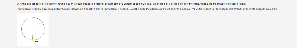 A tennis ball connected to a string of radius 0.80 m is spun around in a vertical, circular path at a uniform speed of 2.5 m/s. When the ball is at the bottom of the circle, what is the magnitude of its acceleration?
Your answer needs to have 2 significant figures, including the negative sign in your answer if needed. Do not include the positive sign if the answer is positive. No unit is needed in your answer, it is already given in the question statement.
