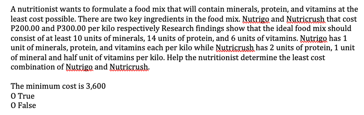A nutritionist wants to formulate a food mix that will contain minerals, protein, and vitamins at the
least cost possible. There are two key ingredients in the food mix. Nutrigo and Nutricrush that cost
P200.00 and P300.00 per kilo respectively Research findings show that the ideal food mix should
consist of at least 10 units of minerals, 14 units of protein, and 6 units of vitamins. Nutrigo has 1
unit of minerals, protein, and vitamins each per kilo while Nutricrush has 2 units of protein, 1 unit
of mineral and half unit of vitamins per kilo. Help the nutritionist determine the least cost
combination of Nutrigo and Nutricrush.
The minimum cost is 3,600
O True
O False
