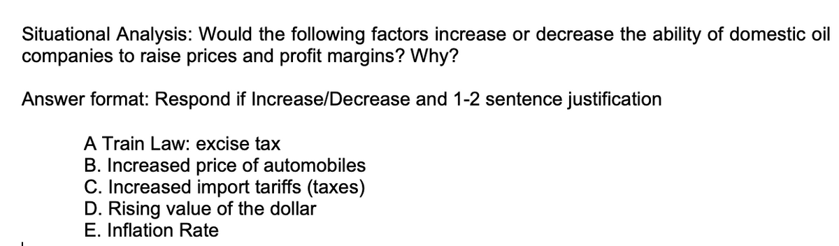 Situational Analysis: Would the following factors increase or decrease the ability of domestic oil
companies to raise prices and profit margins? Why?
Answer format: Respond if Increase/Decrease and 1-2 sentence justification
A Train Law: excise tax
B. Increased price of automobiles
C. Increased import tariffs (taxes)
D. Rising value of the dollar
E. Inflation Rate

