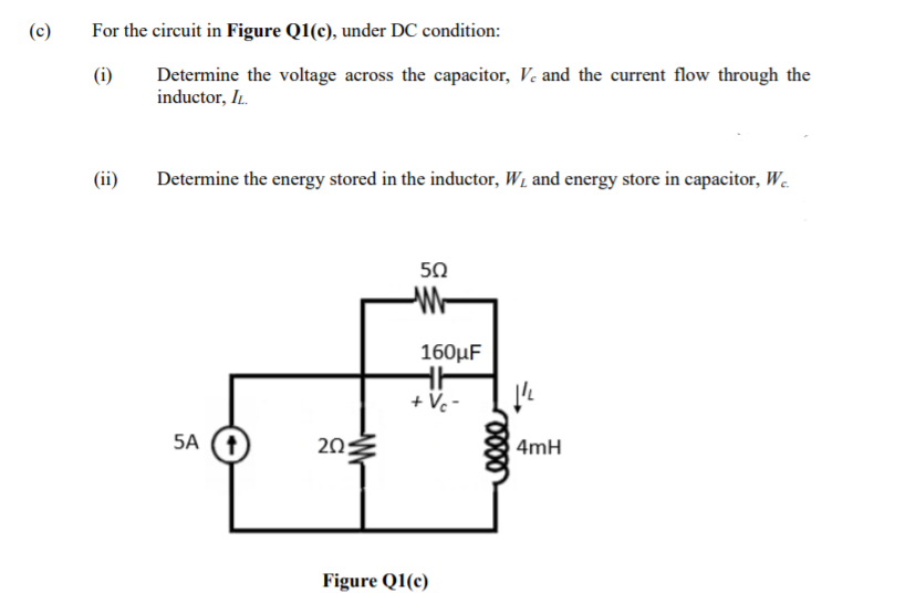 (c)
For the circuit in Figure Q1(c), under DC condition:
(i)
Determine the voltage across the capacitor, Ve and the current flow through the
inductor, IL.
(ii)
Determine the energy stored in the inductor, W1 and energy store in capacitor, W.
50
160µF
+ Vc -
5A
20
4mH
Figure Q1(c)
-W-
