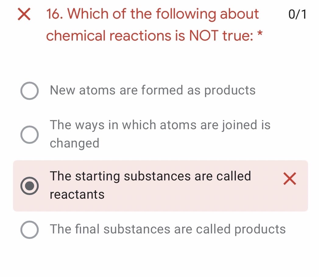 X 16. Which of the following about
0/1
chemical reactions is NOT true: *
New atoms are formed as products
The ways in which atoms are joined is
changed
The starting substances are called
reactants
The final substances are called products
