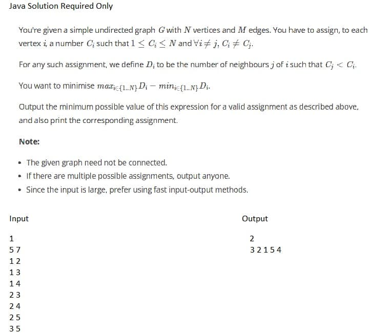 Java Solution Required Only
You're given a simple undirected graph G with N vertices and M edges. You have to assign, to each
vertex i, a number C; such that 1 < 0; N and Vi‡j, C; ‡ Cj.
For any such assignment, we define D; to be the number of neighbours j of i such that C; < C₁.
You want to minimise maxi{1..N) Di - minic{1..N} Di.
Output the minimum possible value of this expression for a valid assignment as described above,
and also print the corresponding assignment.
Note:
• The given graph need not be connected.
. If there are multiple possible assignments, output anyone.
• Since the input is large, prefer using fast input-output methods.
Input
223
1
57
12
13
14
23
24
25
35
Output
2
32154