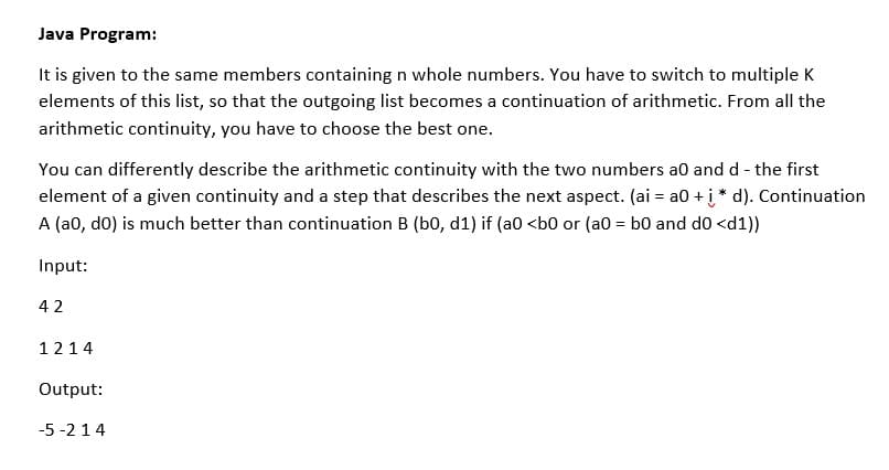Java Program:
It is given to the same members containing n whole numbers. You have to switch to multiple K
elements of this list, so that the outgoing list becomes a continuation of arithmetic. From all the
arithmetic continuity, you have to choose the best one.
You can differently describe the arithmetic continuity with the two numbers a0 and d - the first
element of a given continuity and a step that describes the next aspect. (ai = a0 + į* d). Continuation
A (a0, do) is much better than continuation B (b0, d1) if (a0 <b0 or (a0 = b0 and d0 <d1))
Input:
42
1214
Output:
-5 -2 14
