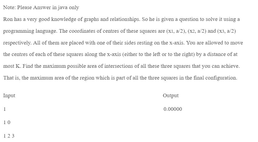 Note: Please Answer in java only
Ron has a very good knowledge of graphs and relationships. So he is given a question to solve it using a
programming language. The coordinates of centres of these squares are (x1, a/2), (x2, a/2) and (x3, a/2)
respectively. All of them are placed with one of their sides resting on the x-axis. You are allowed to move
the centres of each of these squares along the x-axis (either to the left or to the right) by a distance of at
most K. Find the maximum possible area of intersections of all these three squares that you can achieve.
That is, the maximum area of the region which is part of all the three squares in the final configuration.
Input
1
10
123
Output
0.00000