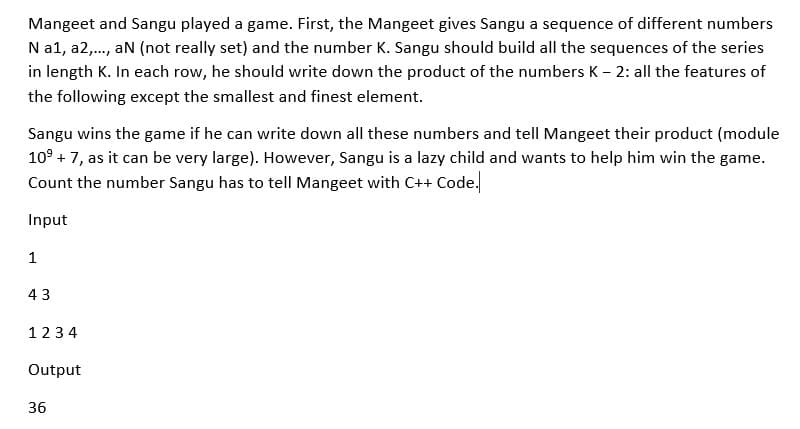 Mangeet and Sangu played a game. First, the Mangeet gives Sangu a sequence of different numbers
N a1, a2,., aN (not really set) and the number K. Sangu should build all the sequences of the series
in length K. In each row, he should write down the product of the numbers K - 2: all the features of
the following except the smallest and finest element.
Sangu wins the game if he can write down all these numbers and tell Mangeet their product (module
10° + 7, as it can be very large). However, Sangu is a lazy child and wants to help him win the game.
Count the number Sangu has to tell Mangeet with C++ Code.
Input
1
43
1234
Output
36

