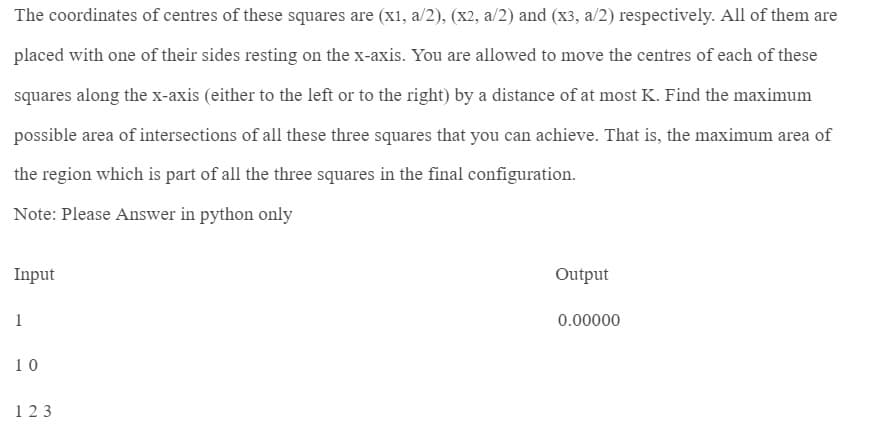 The coordinates of centres of these squares are (x1, a/2), (x2, a/2) and (x3, a/2) respectively. All of them are
placed with one of their sides resting on the x-axis. You are allowed to move the centres of each of these
squares along the x-axis (either to the left or to the right) by a distance of at most K. Find the maximum
possible area of intersections of all these three squares that you can achieve. That is, the maximum area of
the region which is part of all the three squares in the final configuration.
Note: Please Answer in python only
Input
1
10
123
Output
0.00000