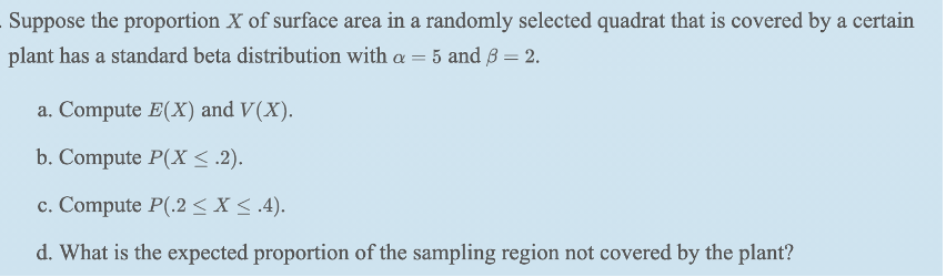 Suppose the proportion X of surface area in a randomly selected quadrat that is covered by a certain
plant has a standard beta distribution with a = 5 and ß = 2.
a. Compute E(X) and V(X).
b. Compute P(X < .2).
c. Compute P(.2 < X < .4).
d. What is the expected proportion of the sampling region not covered by the plant?
