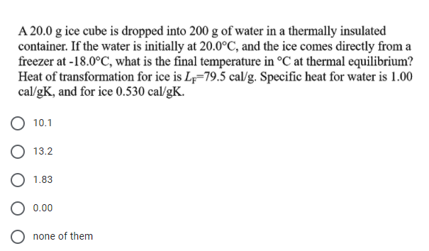 A 20.0 g ice cube is dropped into 200 g of water in a thermally insulated
container. If the water is initially at 20.0°C, and the ice comes directly from a
freezer at -18.0°C, what is the final temperature in °C at thermal equilibrium?
Heat of transformation for ice is L=79.5 cal/g. Specific heat for water is 1.00
cal/gK, and for ice 0.530 cal/gK.
10.1
O 13.2
1.83
0.00
none of them

