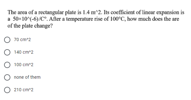 The area of a rectangular plate is 1.4 m^2. Its coefficient of linear expansion is
a 50x10^(-6)/C°. After a temperature rise of 100°C, how much does the are
of the plate change?
70 cm^2
O 140 cm^2
100 cm^2
none of them
O 210 cm^2
