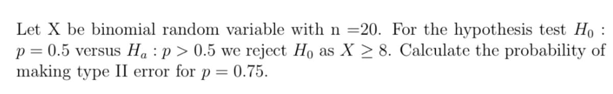 Let X be binomial random variable with n =20. For the hypothesis test Ho :
p = 0.5 versus Ha :p > 0.5 we reject Ho as X > 8. Calculate the probability of
making type II error for p = 0.75.
