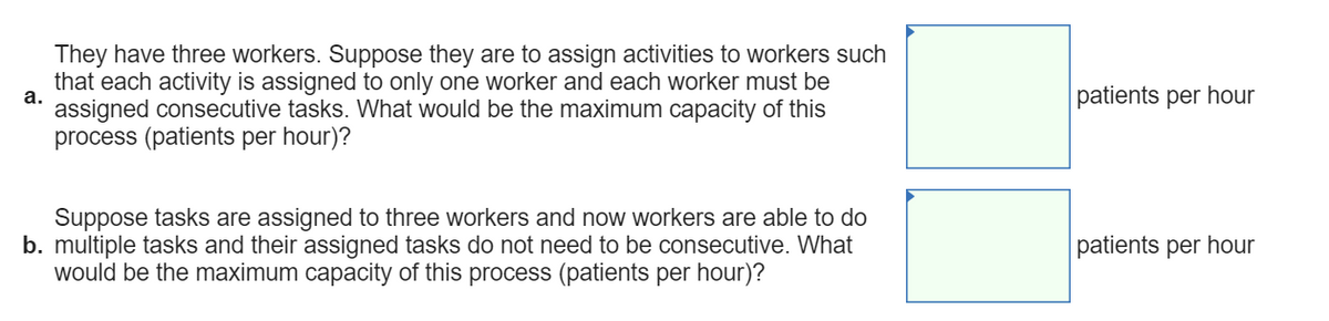 They have three workers. Suppose they are to assign activities to workers such
that each activity is assigned to only one worker and each worker must be
а.
patients per hour
assigned consecutive tasks. What would be the maximum capacity of this
process (patients per hour)?
Suppose tasks are assigned to three workers and now workers are able to do
b. multiple tasks and their assigned tasks do not need to be consecutive. What
would be the maximum capacity of this process (patients per hour)?
patients per hour
