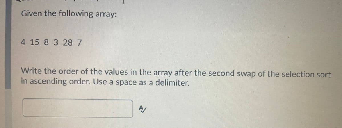 Given the following array:
4 15 8 3 28 7
Write the order of the values in the array after the second swap of the selection sort
in ascending order. Use a space as a delimiter.
