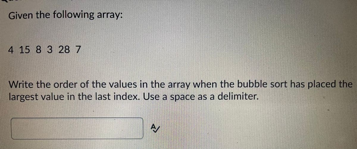 Given the following array:
4 15 8 3 28 7
Write the order of the values in the array when the bubble sort has placed the
largest value in the last index. Use a space as a delimiter.
