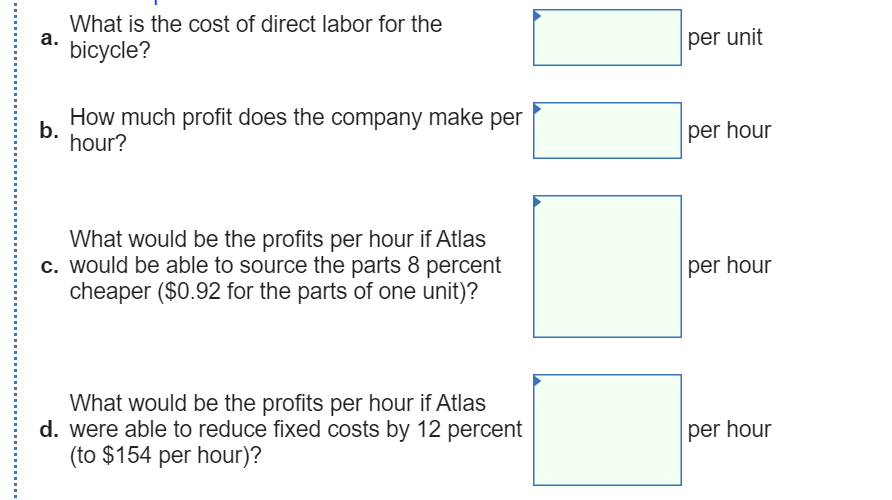 What is the cost of direct labor for the
а.
bicycle?
per unit
How much profit does the company make per
b.
hour?
per hour
What would be the profits per hour if Atlas
c. would be able to source the parts 8 percent
cheaper ($0.92 for the parts of one unit)?
per hour
What would be the profits per hour if Atlas
d. were able to reduce fixed costs by 12 percent
(to $154 per hour)?
per hour
