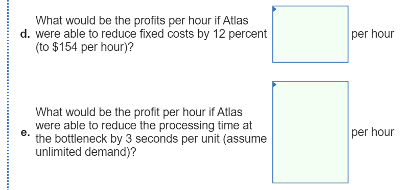 What would be the profits per hour if Atlas
d. were able to reduce fixed costs by 12 percent
(to $154 per hour)?
per hour
What would be the profit per hour if Atlas
were able to reduce the processing time at
per hour
е.
the bottleneck by 3 seconds per unit (assume
unlimited demand)?

