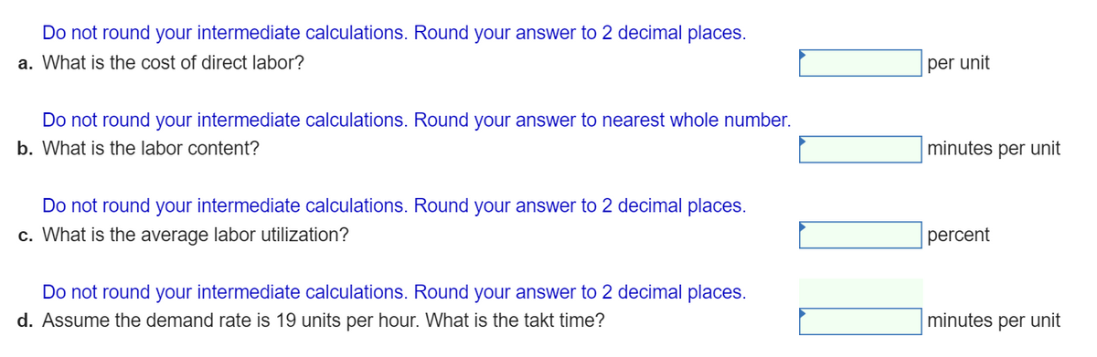 Do not round your intermediate calculations. Round your answer to 2 decimal places.
a. What is the cost of direct labor?
per unit
Do not round your intermediate calculations. Round your answer to nearest whole number.
b. What is the labor content?
minutes per unit
Do not round your intermediate calculations. Round your answer to 2 decimal places.
c. What is the average labor utilization?
percent
Do not round your intermediate calculations. Round your answer to 2 decimal places.
d. Assume the demand rate is 19 units per hour. What is the takt time?
minutes per unit
