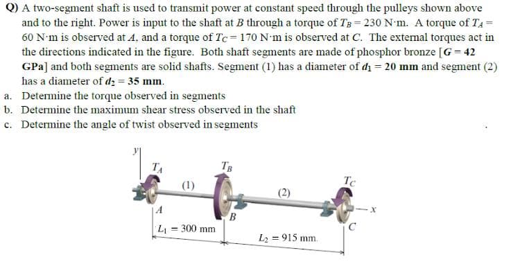 Q) A two-segment shaft is used to transmit power at constant speed through the pulleys shown above
and to the right. Power is input to the shaft at B through a torque of TB = 230 N-m. A torque of TA=
60 N'm is observed at A, and a torque of Tc 170 N m is observed at C. The external torques act in
the directions indicated in the figure. Both shaft segments are made of phosphor bronze [G = 42
GPa] and both segments are solid shafts. Segment (1) has a diameter of di = 20 mm and segment (2)
has a diameter of d2 = 35 mm.
a. Determine the torque observed in segments
b. Determine the maximum shear stress observed in the shaft
c. Determine the angle of twist observed in segments
TA
TB
Tc
(1)
L = 300 mm
%3D
L2 = 915 mm.
