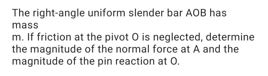 The right-angle uniform slender bar AOB has
mass
m. If friction at the pivot O is neglected, determine
the magnitude of the normal force at A and the
magnitude of the pin reaction at 0.

