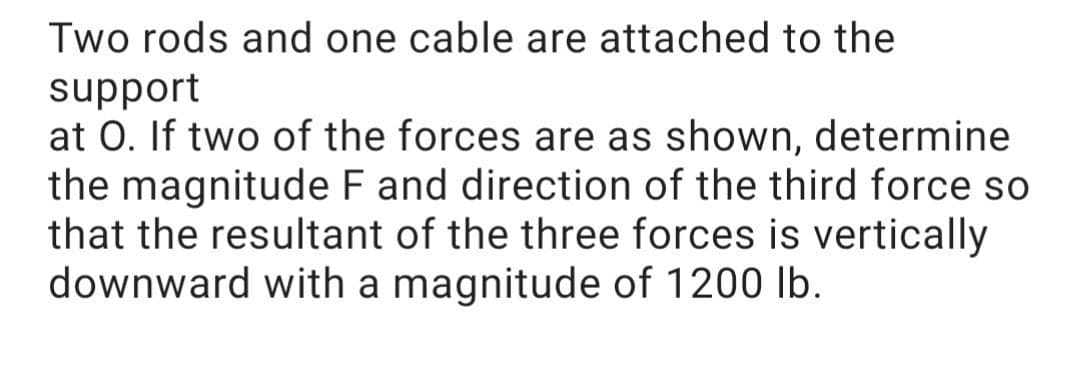 Two rods and one cable are attached to the
support
at 0. If two of the forces are as shown, determine
the magnitude F and direction of the third force so
that the resultant of the three forces is vertically
downward with a magnitude of 1200 lb.
