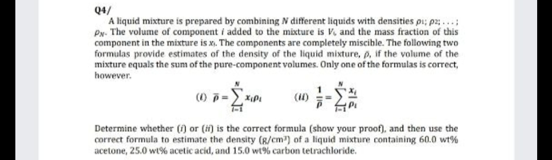 Q4/
A liquid mixture is prepared by combining N different liquids with densities pi; p2;...;
Py. The volume of component i added to the mixture is V, and the mass fraction of this
component in the mixture is x,. The components are completely miscible. The following two
formulas provide estimates of the density of the liquid mixture, p, if the volume of the
mixture equals the sum of the pure-component volumes. Only one of the formulas is correct,
however.
(1) p=
1-1
Σ
1
(1) ==
Determine whether (i) or (ii) is the correct formula (show your proof), and then use the
correct formula to estimate the density (8/cm) of a liquid mixture containing 60.0 wt%
acetone, 25.0 wt% acetic acid, and 15.0 wt% carbon tetrachloride.
