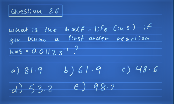 Question 26
what is the half-life (ins) if
you know
reaction
has = 0.01125
a) 81.9
d) 53.2
Q
first order
7
6)61.9
e) 98.2
c) 48.6