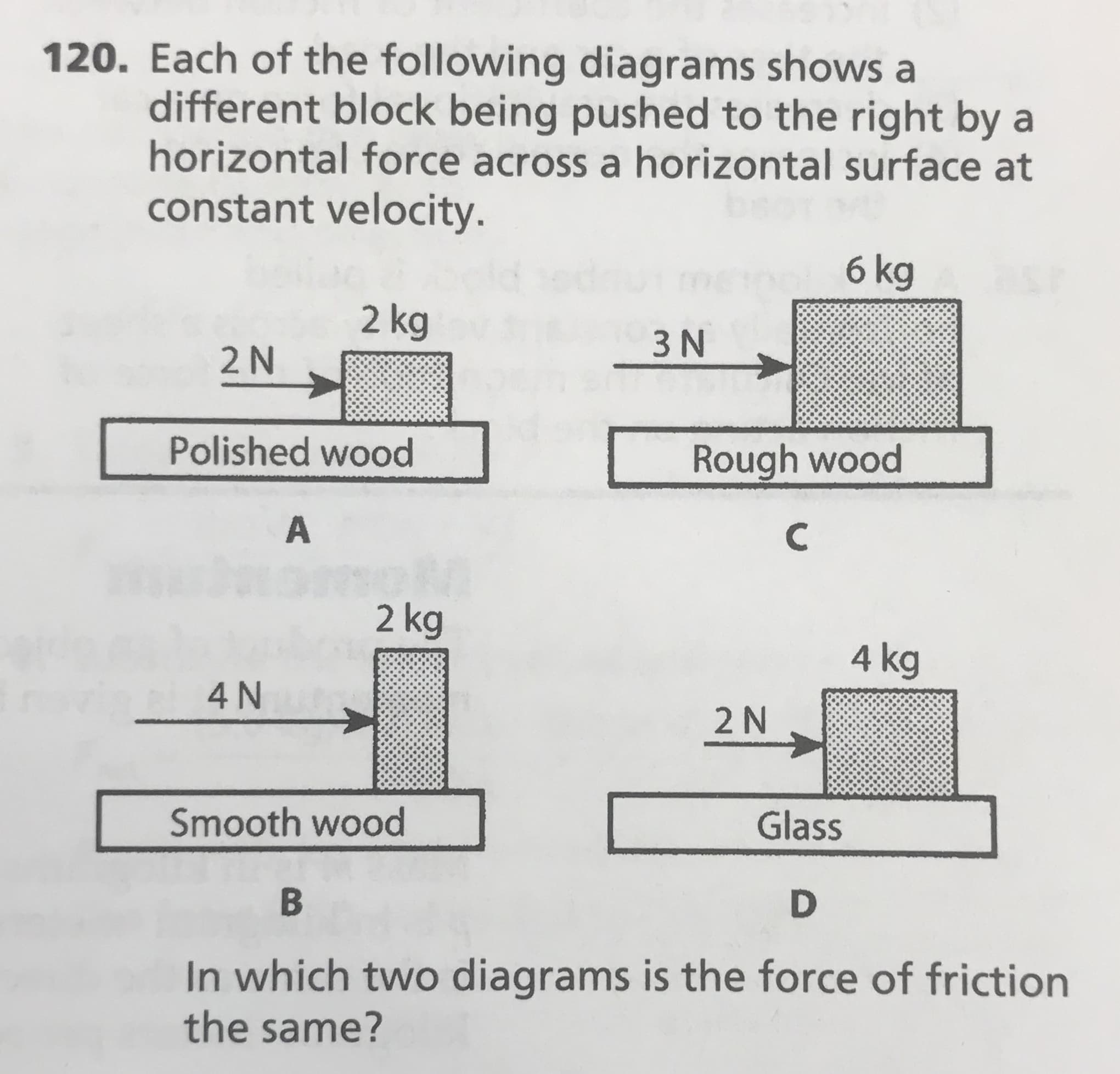 120. Each of the following diagrams shows a
different block being pushed to the right by a
horizontal force across a horizontal surface at
constant velocity.
bsor
6 kg
2 kg
3 N
2N
Polished wood
Rough wood
C
2 kg
4 kg
4N
2 N
Smooth wood
Glass
В
D
In which two diagrams is the force of friction
the same?
