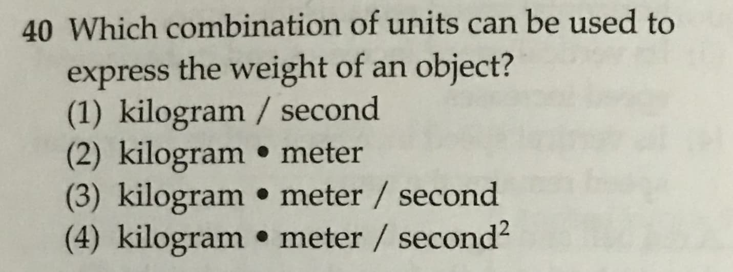 40 Which combination of units can be used to
express the weight of an object?
(1) kilogram / second
(2) kilogram. meter
(3) kilogram meter / second
(4) kilogram . meter / second2
