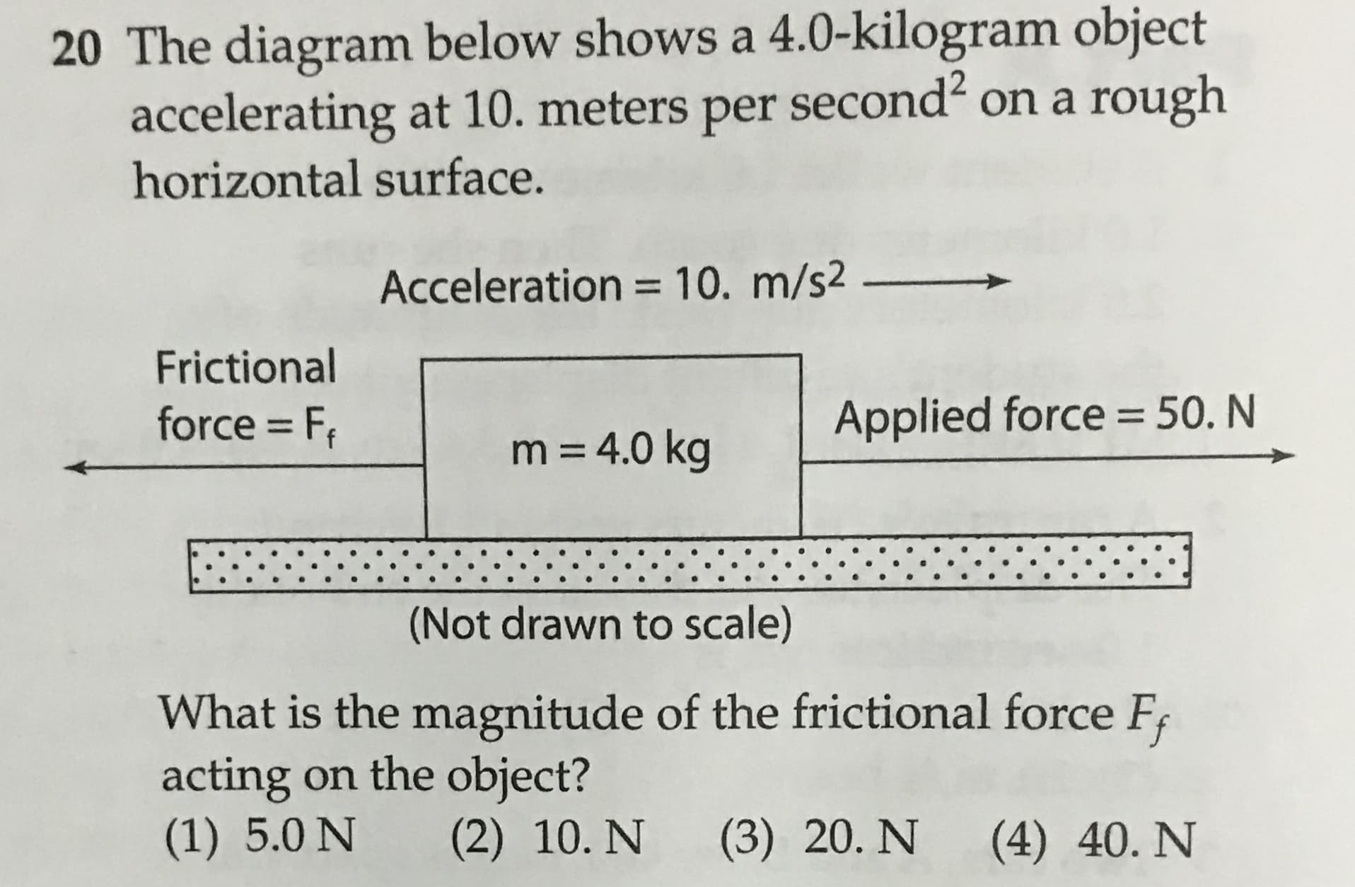 20 The diagram below shows a 4.0-kilogram object
accelerating at 10. meters per second on a rough
horizontal surface.
Acceleration = 10. m/s2
Frictional
force F
Applied force =50. N
m = 4.0 kg
(Not drawn to scale)
What is the magnitude of the frictional force F
acting on the object?
(1) 5.0 N
(2) 10. N
(3) 20. N
(4) 40. N
