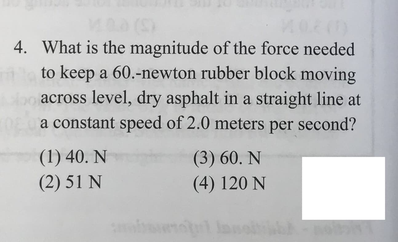 4. What is the magnitude of the force needed
to keep a 60.-newton rubber block moving
across level, dry asphalt in a straight line at
a constant speed of 2.0 meters
second?
per
(1) 40. N
(2) 51 N
(3) 60. N
(4) 120 N
