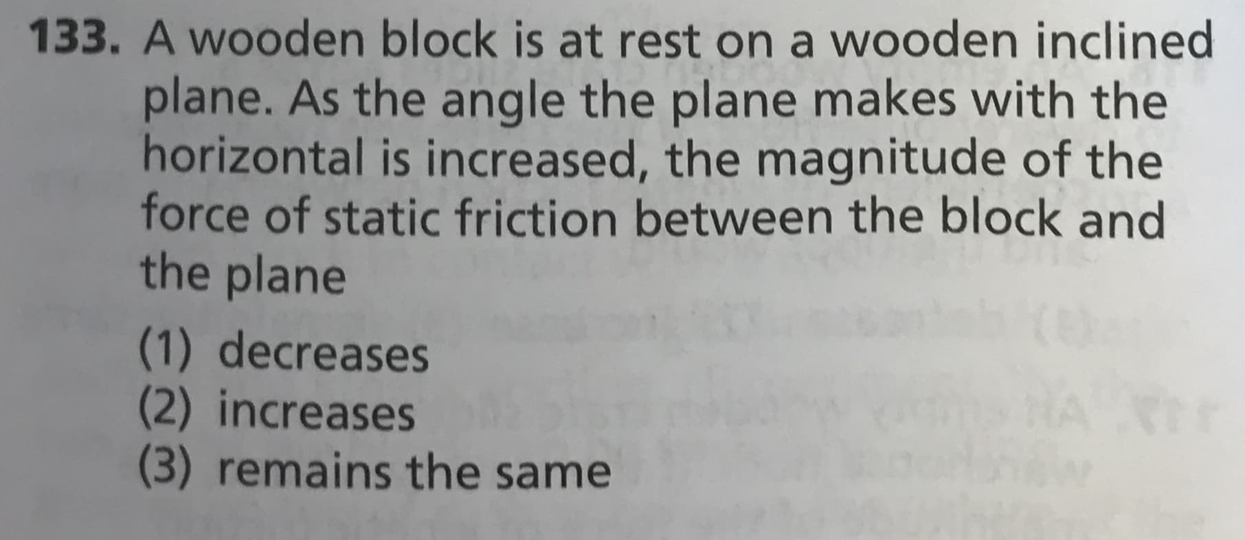133. A wooden block is
at rest on a wooden inclined
plane. As the angle the plane makes with the
horizontal is increased, the magnitude of the
force of static friction between the block and
the plane
(1) decreases
(2) increases
(3) remains the same
