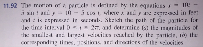 11.92 The motion of a particle is defined by the equations x = 10t -
5 sin t and y = 10 – 5 cos t, where x and y are expressed in feet
and t is expressed in seconds. Sketch the path of the particle for
the time interval 0 <t< 2T, and determine (a) the magnitudes of
the smallest and largest velocities reached by the particle, (b) the
corresponding times, positions, and directions of the velocities.
